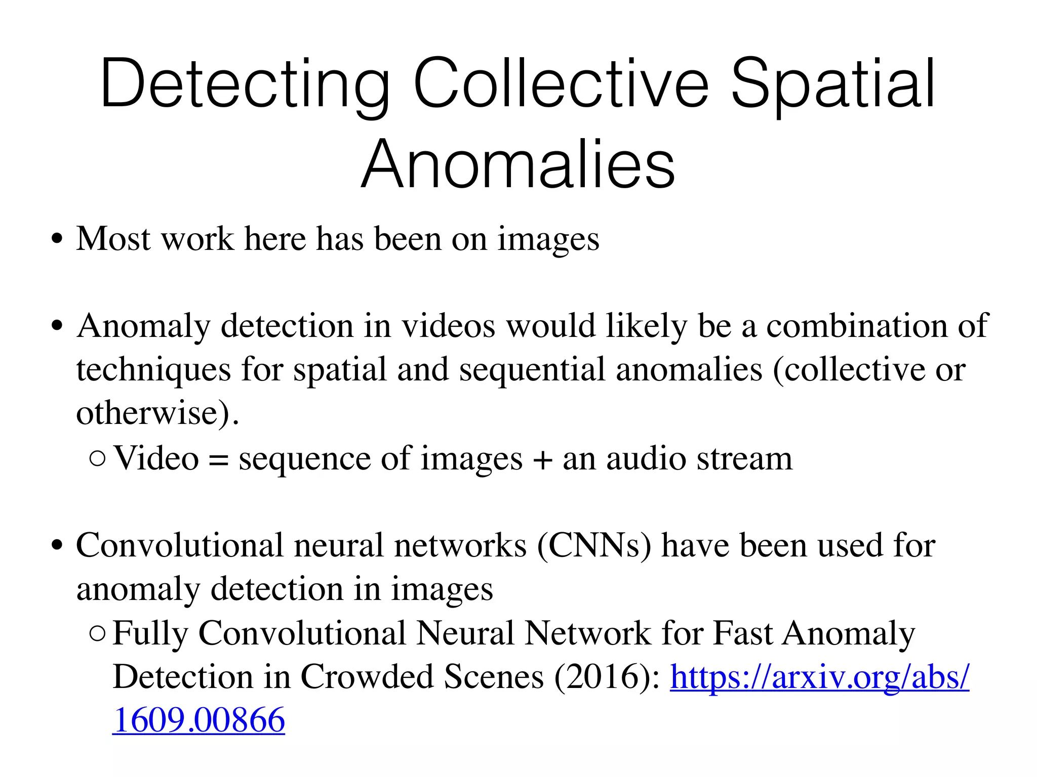 Detecting Collective Spatial
Anomalies
• Most work here has been on images
• Anomaly detection in videos would likely be a combination of
techniques for spatial and sequential anomalies (collective or
otherwise). 
◦Video = sequence of images + an audio stream
• Convolutional neural networks (CNNs) have been used for
anomaly detection in images
◦Fully Convolutional Neural Network for Fast Anomaly
Detection in Crowded Scenes (2016): https://arxiv.org/abs/
1609.00866
 