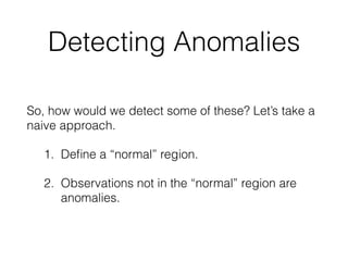 Detecting Anomalies
So, how would we detect some of these? Let’s take a
naive approach.
1. Deﬁne a “normal” region. 
2. Observations not in the “normal” region are
anomalies. 
 