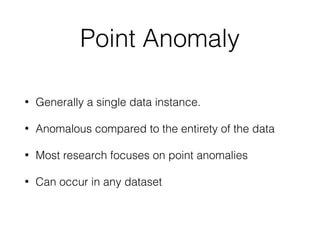 Point Anomaly
• Generally a single data instance. 
• Anomalous compared to the entirety of the data
• Most research focuses on point anomalies
• Can occur in any dataset
 
