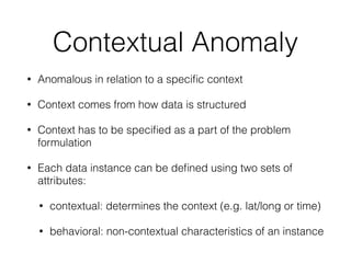 Contextual Anomaly
• Anomalous in relation to a speciﬁc context
• Context comes from how data is structured
• Context has to be speciﬁed as a part of the problem
formulation
• Each data instance can be deﬁned using two sets of
attributes:
• contextual: determines the context (e.g. lat/long or time)
• behavioral: non-contextual characteristics of an instance
 