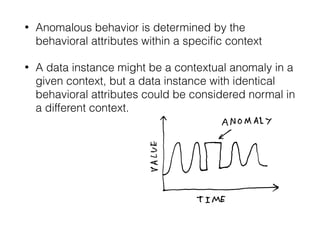 • Anomalous behavior is determined by the
behavioral attributes within a speciﬁc context
• A data instance might be a contextual anomaly in a
given context, but a data instance with identical
behavioral attributes could be considered normal in
a different context. 
 