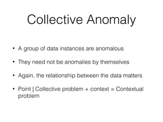 Collective Anomaly
• A group of data instances are anomalous
• They need not be anomalies by themselves
• Again, the relationship between the data matters
• Point | Collective problem + context = Contextual
problem
 