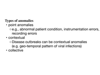 Types of anomalies
	•	point anomalies
	 ◦	e.g., abnormal patient condition, instrumentation errors,
recording errors
	•	contextual
	 ◦	Disease outbreaks can be contextual anomalies 

(e.g. geo-temporal pattern of viral infections) 
	•	collective
 