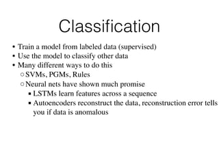 Classiﬁcation
• Train a model from labeled data (supervised)
• Use the model to classify other data
• Many different ways to do this
◦SVMs, PGMs, Rules
◦Neural nets have shown much promise
▪ LSTMs learn features across a sequence
▪ Autoencoders reconstruct the data, reconstruction error tells
you if data is anomalous
 