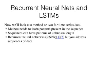 Recurrent Neural Nets and
LSTMs
Now we’ll look at a method or two for time-series data.
• Method needs to learn patterns present in the sequence
• Sequences can have patterns of unknown length
• Recurrent neural networks (RNNs)[1][2] let you address
sequences of data
 