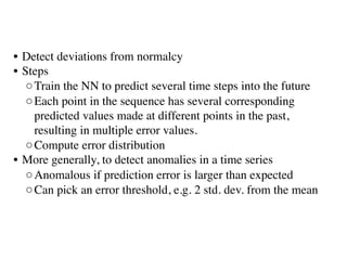 • Detect deviations from normalcy
• Steps
◦Train the NN to predict several time steps into the future 
◦Each point in the sequence has several corresponding
predicted values made at different points in the past,
resulting in multiple error values. 
◦Compute error distribution
• More generally, to detect anomalies in a time series
◦Anomalous if prediction error is larger than expected
◦Can pick an error threshold, e.g. 2 std. dev. from the mean
 