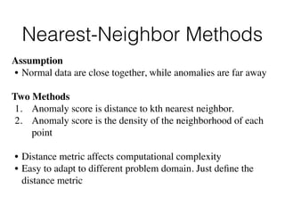 Nearest-Neighbor Methods
Assumption 
• Normal data are close together, while anomalies are far away
Two Methods
1. Anomaly score is distance to kth nearest neighbor.
2. Anomaly score is the density of the neighborhood of each
point
• Distance metric affects computational complexity
• Easy to adapt to different problem domain. Just deﬁne the
distance metric
 