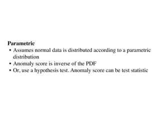 Parametric
• Assumes normal data is distributed according to a parametric
distribution
• Anomaly score is inverse of the PDF 
• Or, use a hypothesis test. Anomaly score can be test statistic
 