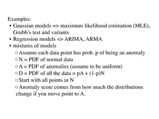 Examples: 
• Gaussian models => maximum likelihood estimation (MLE),
Grubb’s test and variants
• Regression models => ARIMA, ARMA
• mixtures of models
◦Assume each data point has prob. p of being an anomaly
◦N = PDF of normal data
◦A = PDF of anomalies (assume to be uniform)
◦D = PDF of all the data = pA + (1-p)N
◦Start with all points in N
◦Anomaly score comes from how much the distributions
change if you move point to A.
 