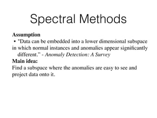 Spectral Methods
Assumption
• "Data can be embedded into a lower dimensional subspace
in which normal instances and anomalies appear signiﬁcantly
different.” - Anomaly Detection: A Survey
Main idea: 
Find a subspace where the anomalies are easy to see and
project data onto it.
 