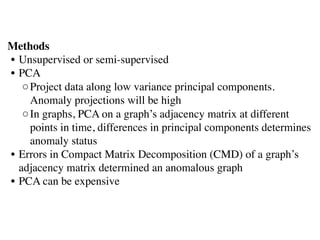 Methods 
• Unsupervised or semi-supervised
• PCA
◦Project data along low variance principal components.
Anomaly projections will be high 
◦In graphs, PCA on a graph’s adjacency matrix at different
points in time, differences in principal components determines
anomaly status
• Errors in Compact Matrix Decomposition (CMD) of a graph’s
adjacency matrix determined an anomalous graph
• PCA can be expensive
 