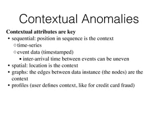 Contextual Anomalies
Contextual attributes are key
• sequential: position in sequence is the context
◦time-series
◦event data (timestamped)
▪ inter-arrival time between events can be uneven
• spatial: location is the context
• graphs: the edges between data instance (the nodes) are the
context
• proﬁles (user deﬁnes context, like for credit card fraud)
 
