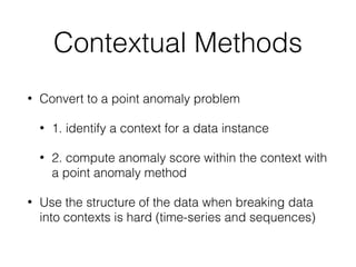 Contextual Methods
• Convert to a point anomaly problem
• 1. identify a context for a data instance
• 2. compute anomaly score within the context with
a point anomaly method
• Use the structure of the data when breaking data
into contexts is hard (time-series and sequences)
 
