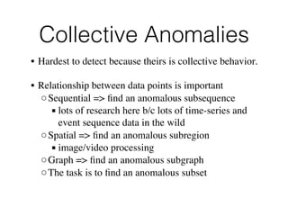 Collective Anomalies 
• Hardest to detect because theirs is collective behavior.
• Relationship between data points is important
◦Sequential => ﬁnd an anomalous subsequence
▪ lots of research here b/c lots of time-series and
event sequence data in the wild
◦Spatial => ﬁnd an anomalous subregion
▪ image/video processing
◦Graph => ﬁnd an anomalous subgraph
◦The task is to ﬁnd an anomalous subset
 