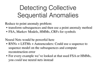 Detecting Collective
Sequential Anomalies
Reduce to point anomaly problem:
• transform subsequences and then use a point anomaly method
• FSA, Markov Models, HMMs, CRFs for symbols
Neural Nets would be powerful here
• RNNs + LSTMs + Autoencoders: Could use a sequence to
sequence model on the subsequences and compute
reconstruction error
• For every example we’ve looked at that used FSA or HMMs,
you could use neural nets instead
 