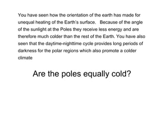 You have seen how the orientation of the earth has made for
unequal heating of the Earth’s surface. Because of the angle
of the sunlight at the Poles they receive less energy and are
therefore much colder than the rest of the Earth. You have also
seen that the daytime-nighttime cycle provides long periods of
darkness for the polar regions which also promote a colder
climate
Are the poles equally cold?
 
