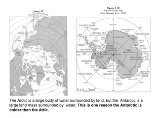 The Arctic is a large body of water surrounded by land, but the Antarctic is a
large land mass surrounded by water. This is one reason the Antarctic is
colder than the Artic.
 