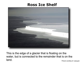 Ross Ice Shelf
This is the edge of a glacier that is floating on the
water, but is connected to the remainder that is on the
land. Picture courtesy of: usap.gov
 