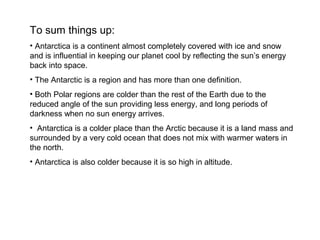 To sum things up:
• Antarctica is a continent almost completely covered with ice and snow
and is influential in keeping our planet cool by reflecting the sun’s energy
back into space.
• The Antarctic is a region and has more than one definition.
• Both Polar regions are colder than the rest of the Earth due to the
reduced angle of the sun providing less energy, and long periods of
darkness when no sun energy arrives.
• Antarctica is a colder place than the Arctic because it is a land mass and
surrounded by a very cold ocean that does not mix with warmer waters in
the north.
• Antarctica is also colder because it is so high in altitude.
 