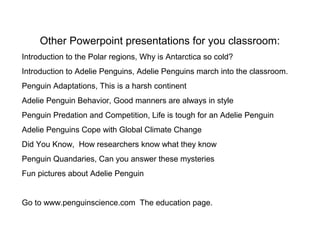 Other Powerpoint presentations for you classroom:
Introduction to the Polar regions, Why is Antarctica so cold?
Introduction to Adelie Penguins, Adelie Penguins march into the classroom.
Penguin Adaptations, This is a harsh continent
Adelie Penguin Behavior, Good manners are always in style
Penguin Predation and Competition, Life is tough for an Adelie Penguin
Adelie Penguins Cope with Global Climate Change
Did You Know, How researchers know what they know
Penguin Quandaries, Can you answer these mysteries
Fun pictures about Adelie Penguin
Go to www.penguinscience.com The education page.
 