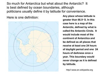 So much for Antarctica but what about the Antarctic? It
is best defined by ocean boundaries, although
politicians usually define it by latitude for convenience.
Here is one definition:
Any place whose latitude is
greater than 66.5o
S. In this
case here is a map of the
Antarctic, defined by what is
called the Antarctic Circle. It
would include most of the
continent of Antarctica and
be defined as all places that
receive at least one 24 hours
of daylight period and one 24
hours of darkness once a
year. This boundary would
never change as it is defined
by latitude.
http//:www.en.wikipedia.org
 