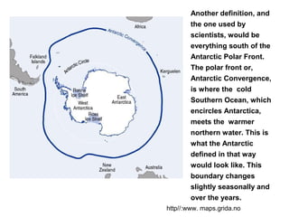Another definition, and
the one used by
scientists, would be
everything south of the
Antarctic Polar Front.
The polar front or,
Antarctic Convergence,
is where the cold
Southern Ocean, which
encircles Antarctica,
meets the warmer
northern water. This is
what the Antarctic
defined in that way
would look like. This
boundary changes
slightly seasonally and
over the years.
http//:www. maps.grida.no
 