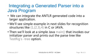 Integrating a Generated Parser into a
Java Program
• We can integrate the ANTLR generated code into a
larger application.
• We’ll see simple example in next slides for recognition
structures like {1,{2,3},4} in C or JAVA.
• Then we’ll look at a simple Java main() that invokes our
initializer parser and prints out the parse tree like
TestRig’s -tree option.
9 February 2017 Introduction to ANTLR - M.Zakeri Page 18 of 31
 