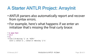 A Starter ANTLR Project: ArrayInit
• ANTLR parsers also automatically report and recover
from syntax errors.
• For example, here’s what happens if we enter an
initializer that’s missing the final curly brace:
9 February 2017 Introduction to ANTLR - M.Zakeri Page 23 of 31
 