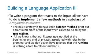 Building a Language Application III
• To write a program that reacts to the input, all we have
to do is implement a few methods in a subclass of
ArrayInitBaseListener.
• The basic strategy is to have each listener method print out
a translated piece of the input when called to do so by the
tree walker.
• All we know is that our listener gets notified at the
beginning and end of phrases associated with rules in the
grammar and we don’t even have to know that the runtime
is walking a tree to call our methods.
9 February 2017 Introduction to ANTLR - M.Zakeri Page 26 of 31
 