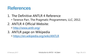 References
1. The Definitive ANTLR 4 Reference
• Terence Parr, The Pragmatic Programmers, LLC; 2012.
2. ANTLR 4 Official Website:
• http://www.antlr.org/
3. ANTLR page on Wikipedia
• https://en.wikipedia.org/wiki/ANTLR
9 February 2017 Introduction to ANTLR - M.Zakeri Page 31 of 31
 