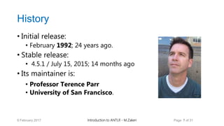 History
• Initial release:
• February 1992; 24 years ago.
• Stable release:
• 4.5.1 / July 15, 2015; 14 months ago
• Its maintainer is:
• Professor Terence Parr
• University of San Francisco.
9 February 2017 Introduction to ANTLR - M.Zakeri Page 7 of 31
 
