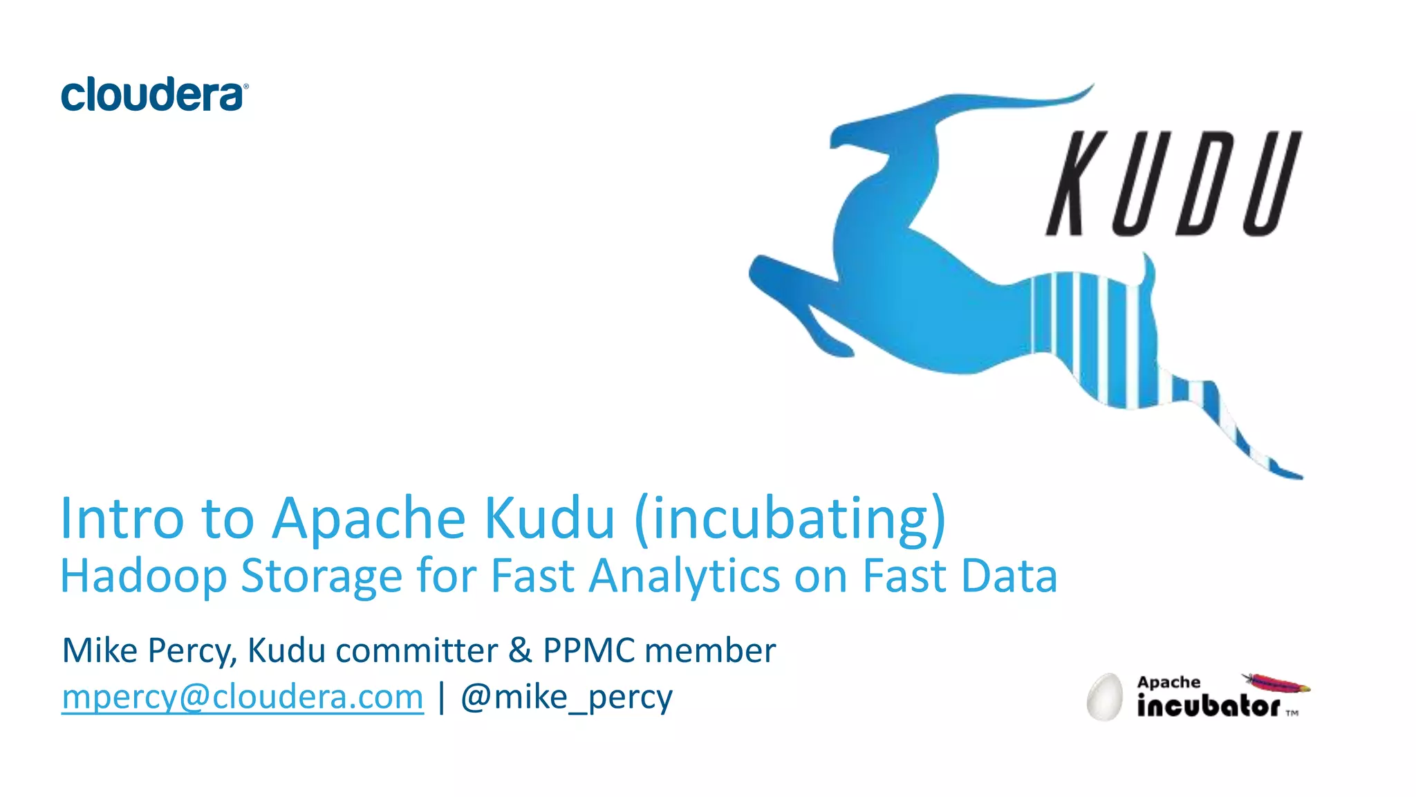 1© Cloudera, Inc. All rights reserved.
Intro to Apache Kudu (incubating)
Hadoop Storage for Fast Analytics on Fast Data
Mike Percy, Kudu committer & PPMC member
mpercy@cloudera.com | @mike_percy
 