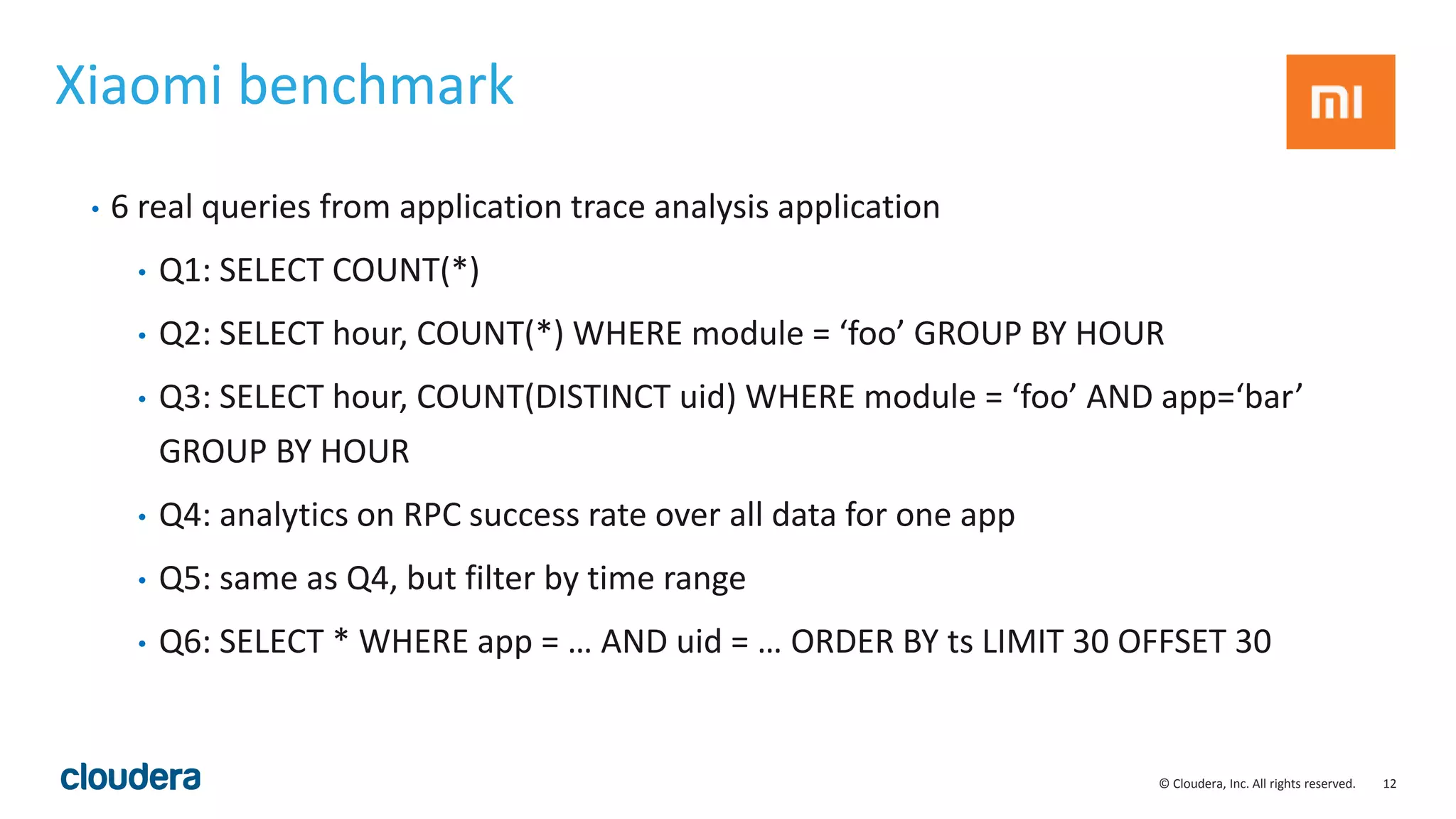 12© Cloudera, Inc. All rights reserved.
Xiaomi benchmark
• 6 real queries from application trace analysis application
• Q1: SELECT COUNT(*)
• Q2: SELECT hour, COUNT(*) WHERE module = ‘foo’ GROUP BY HOUR
• Q3: SELECT hour, COUNT(DISTINCT uid) WHERE module = ‘foo’ AND app=‘bar’
GROUP BY HOUR
• Q4: analytics on RPC success rate over all data for one app
• Q5: same as Q4, but filter by time range
• Q6: SELECT * WHERE app = … AND uid = … ORDER BY ts LIMIT 30 OFFSET 30
 