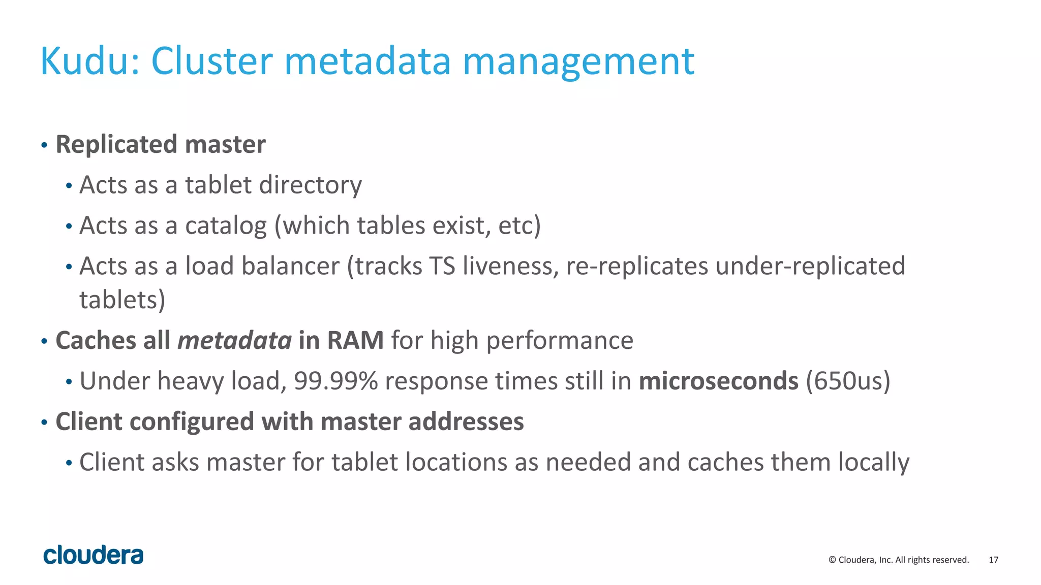 17© Cloudera, Inc. All rights reserved.
Kudu: Cluster metadata management
• Replicated master
• Acts as a tablet directory
• Acts as a catalog (which tables exist, etc)
• Acts as a load balancer (tracks TS liveness, re-replicates under-replicated
tablets)
• Caches all metadata in RAM for high performance
• Under heavy load, 99.99% response times still in microseconds (650us)
• Client configured with master addresses
• Client asks master for tablet locations as needed and caches them locally
 