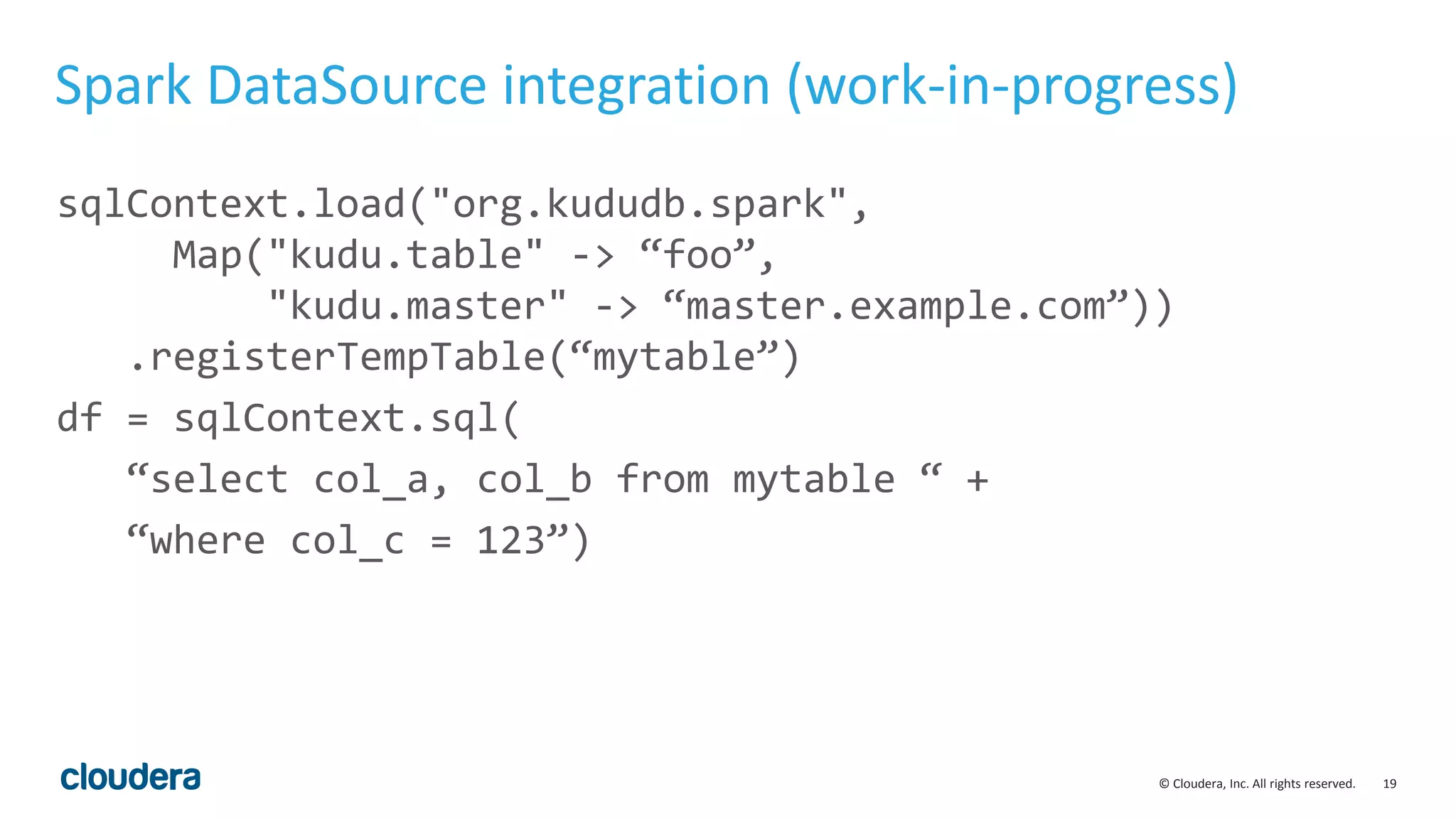 19© Cloudera, Inc. All rights reserved.
Spark DataSource integration (work-in-progress)
sqlContext.load("org.kududb.spark",
Map("kudu.table" -> “foo”,
"kudu.master" -> “master.example.com”))
.registerTempTable(“mytable”)
df = sqlContext.sql(
“select col_a, col_b from mytable “ +
“where col_c = 123”)
 