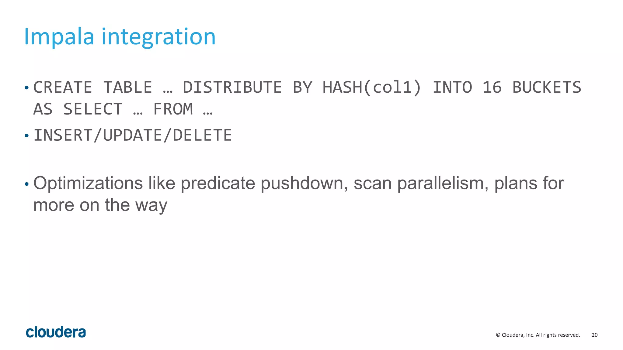 20© Cloudera, Inc. All rights reserved.
Impala integration
• CREATE TABLE … DISTRIBUTE BY HASH(col1) INTO 16 BUCKETS
AS SELECT … FROM …
• INSERT/UPDATE/DELETE
• Optimizations like predicate pushdown, scan parallelism, plans for
more on the way
 