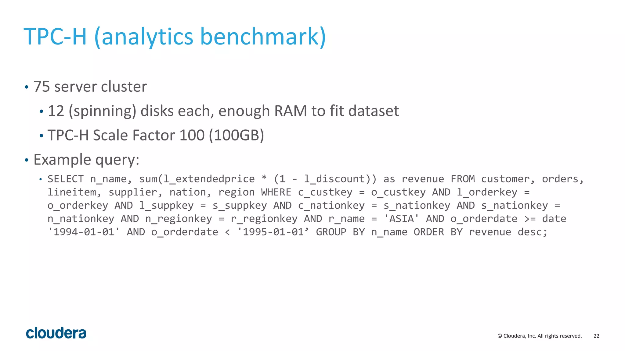 22© Cloudera, Inc. All rights reserved.
TPC-H (analytics benchmark)
• 75 server cluster
• 12 (spinning) disks each, enough RAM to fit dataset
• TPC-H Scale Factor 100 (100GB)
• Example query:
• SELECT n_name, sum(l_extendedprice * (1 - l_discount)) as revenue FROM customer, orders,
lineitem, supplier, nation, region WHERE c_custkey = o_custkey AND l_orderkey =
o_orderkey AND l_suppkey = s_suppkey AND c_nationkey = s_nationkey AND s_nationkey =
n_nationkey AND n_regionkey = r_regionkey AND r_name = 'ASIA' AND o_orderdate >= date
'1994-01-01' AND o_orderdate < '1995-01-01’ GROUP BY n_name ORDER BY revenue desc;
 
