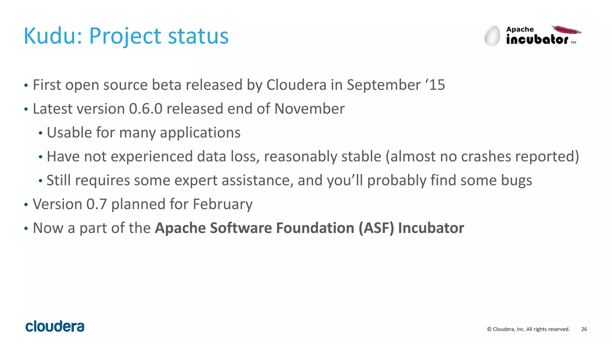 26© Cloudera, Inc. All rights reserved.
Kudu: Project status
• First open source beta released by Cloudera in September ‘15
• Latest version 0.6.0 released end of November
• Usable for many applications
• Have not experienced data loss, reasonably stable (almost no crashes reported)
• Still requires some expert assistance, and you’ll probably find some bugs
• Version 0.7 planned for February
• Now a part of the Apache Software Foundation (ASF) Incubator
 