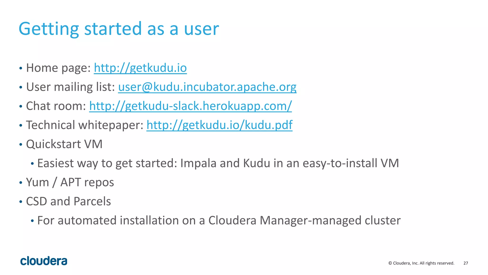 27© Cloudera, Inc. All rights reserved.
Getting started as a user
• Home page: http://getkudu.io
• User mailing list: user@kudu.incubator.apache.org
• Chat room: http://getkudu-slack.herokuapp.com/
• Technical whitepaper: http://getkudu.io/kudu.pdf
• Quickstart VM
• Easiest way to get started: Impala and Kudu in an easy-to-install VM
• Yum / APT repos
• CSD and Parcels
• For automated installation on a Cloudera Manager-managed cluster
 