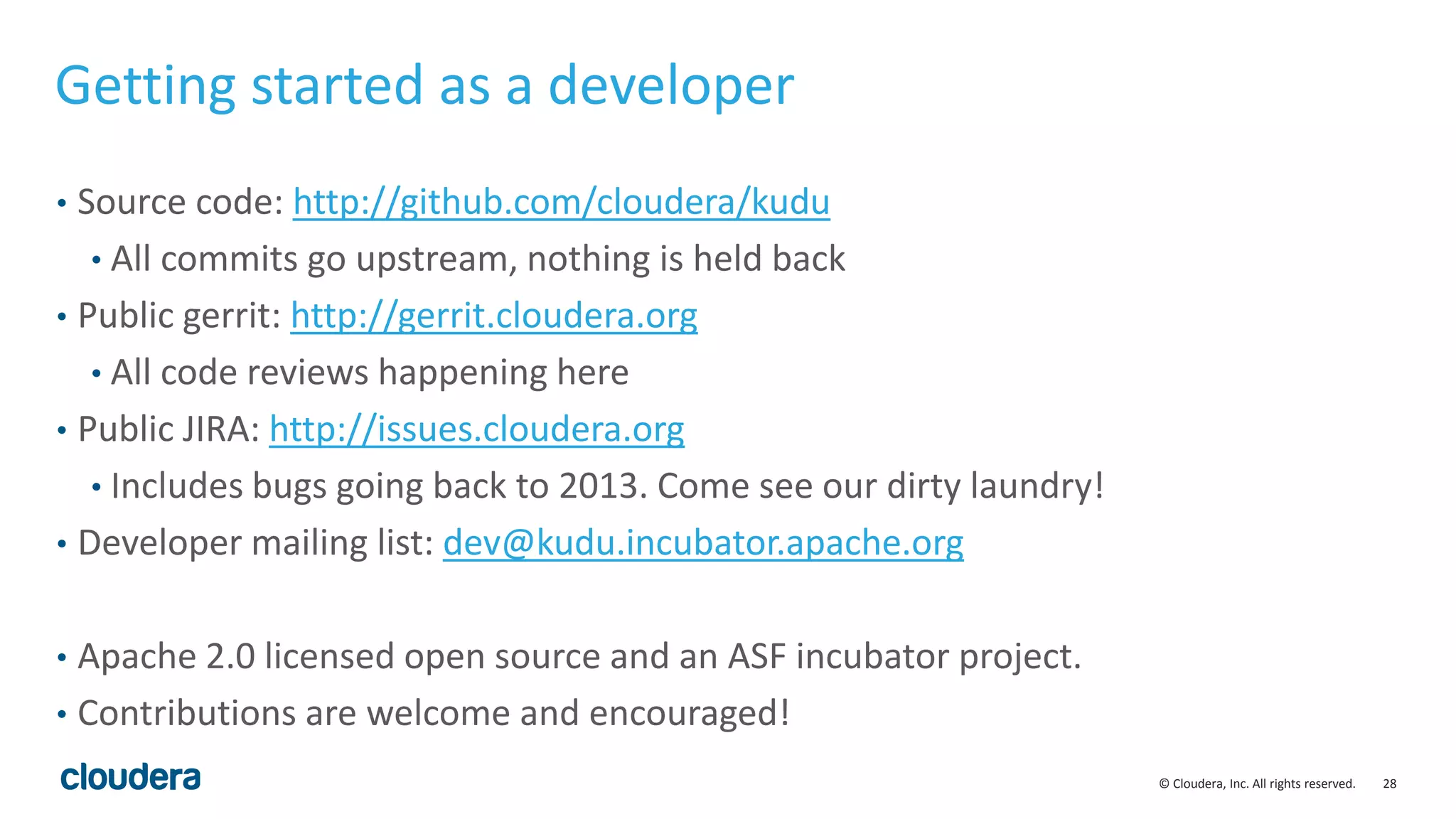 28© Cloudera, Inc. All rights reserved.
Getting started as a developer
• Source code: http://github.com/cloudera/kudu
• All commits go upstream, nothing is held back
• Public gerrit: http://gerrit.cloudera.org
• All code reviews happening here
• Public JIRA: http://issues.cloudera.org
• Includes bugs going back to 2013. Come see our dirty laundry!
• Developer mailing list: dev@kudu.incubator.apache.org
• Apache 2.0 licensed open source and an ASF incubator project.
• Contributions are welcome and encouraged!
 