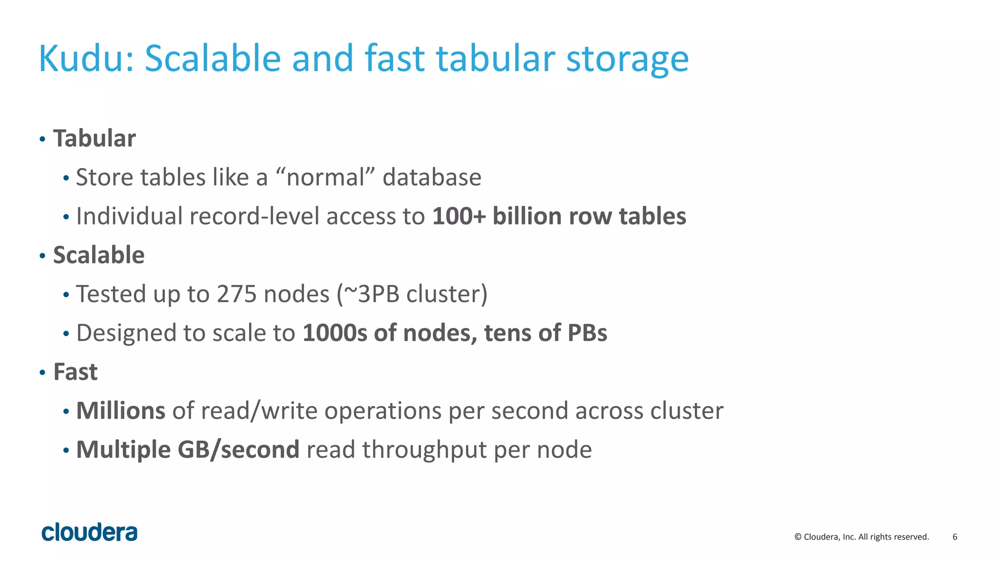 6© Cloudera, Inc. All rights reserved.
Kudu: Scalable and fast tabular storage
• Tabular
• Store tables like a “normal” database
• Individual record-level access to 100+ billion row tables
• Scalable
• Tested up to 275 nodes (~3PB cluster)
• Designed to scale to 1000s of nodes, tens of PBs
• Fast
• Millions of read/write operations per second across cluster
• Multiple GB/second read throughput per node
 