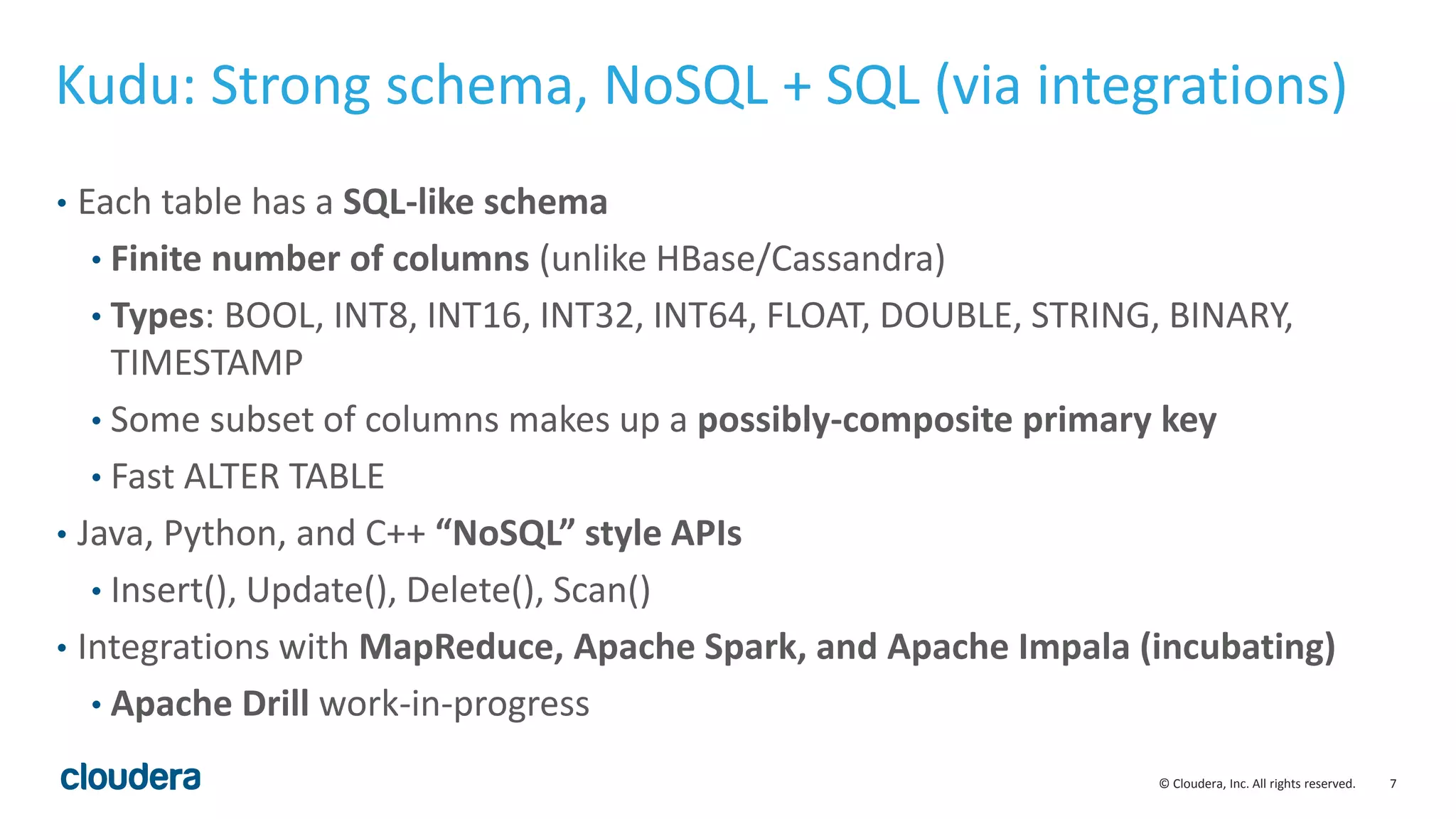 7© Cloudera, Inc. All rights reserved.
Kudu: Strong schema, NoSQL + SQL (via integrations)
• Each table has a SQL-like schema
• Finite number of columns (unlike HBase/Cassandra)
• Types: BOOL, INT8, INT16, INT32, INT64, FLOAT, DOUBLE, STRING, BINARY,
TIMESTAMP
• Some subset of columns makes up a possibly-composite primary key
• Fast ALTER TABLE
• Java, Python, and C++ “NoSQL” style APIs
• Insert(), Update(), Delete(), Scan()
• Integrations with MapReduce, Apache Spark, and Apache Impala (incubating)
• Apache Drill work-in-progress
 