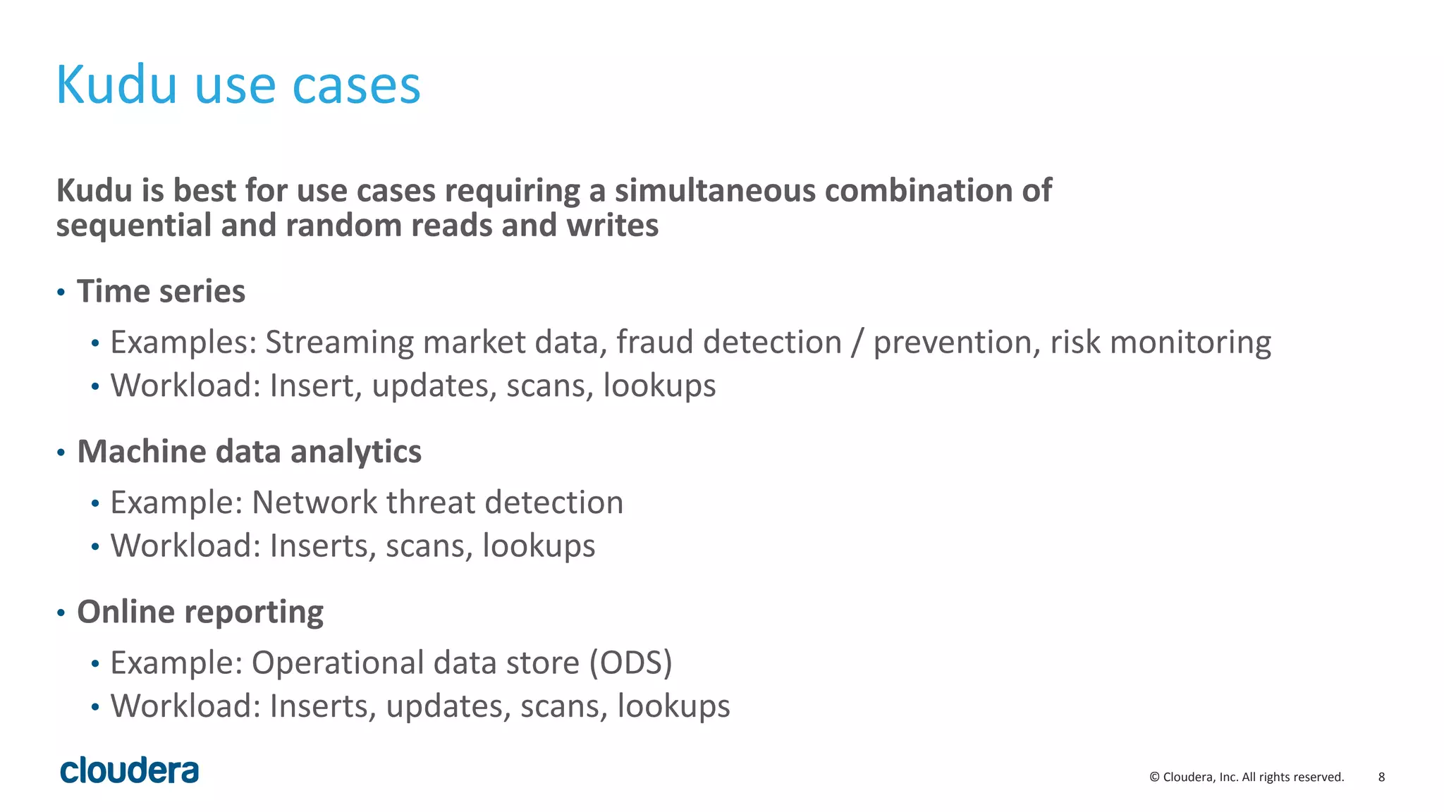 8© Cloudera, Inc. All rights reserved.
Kudu use cases
Kudu is best for use cases requiring a simultaneous combination of
sequential and random reads and writes
• Time series
• Examples: Streaming market data, fraud detection / prevention, risk monitoring
• Workload: Insert, updates, scans, lookups
• Machine data analytics
• Example: Network threat detection
• Workload: Inserts, scans, lookups
• Online reporting
• Example: Operational data store (ODS)
• Workload: Inserts, updates, scans, lookups
 