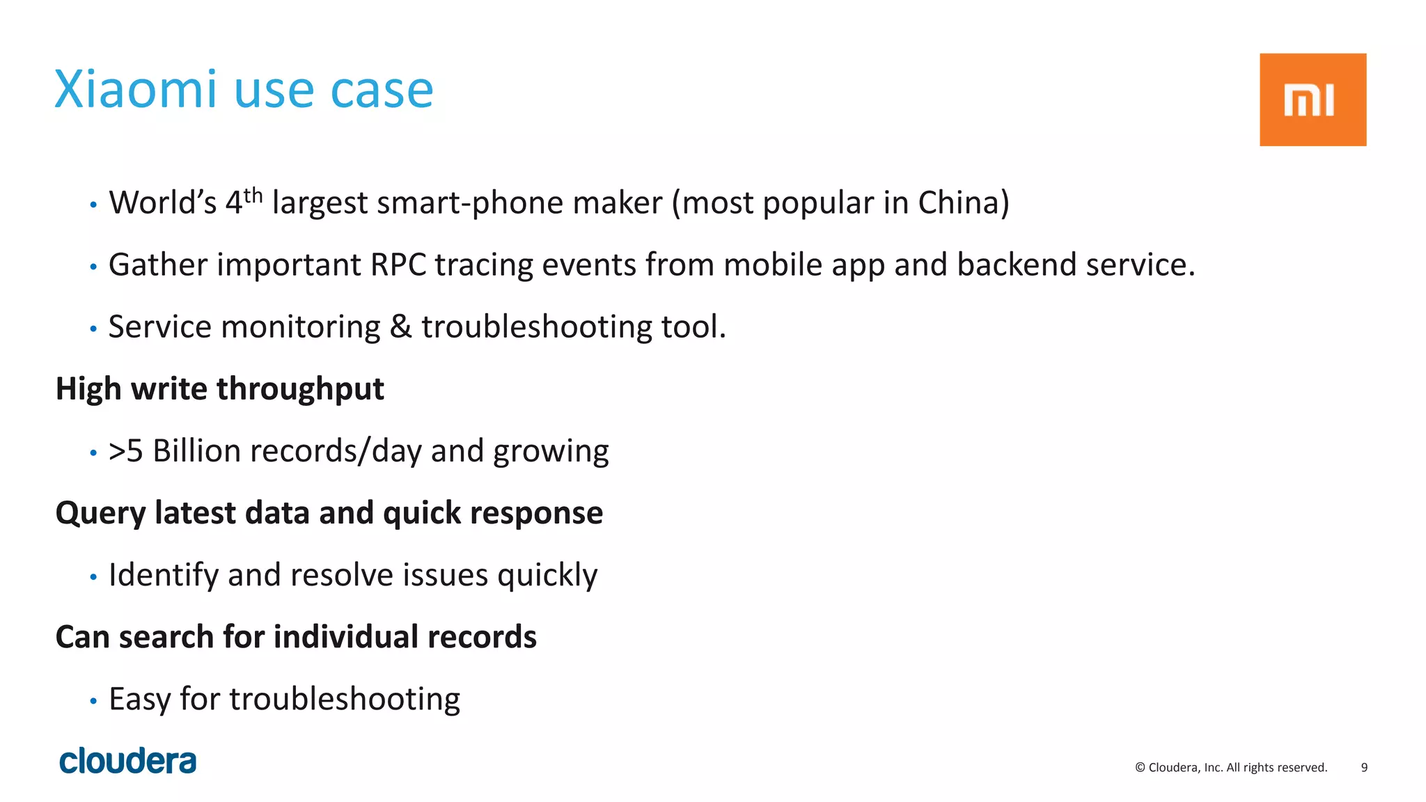 9© Cloudera, Inc. All rights reserved.
Xiaomi use case
• World’s 4th largest smart-phone maker (most popular in China)
• Gather important RPC tracing events from mobile app and backend service.
• Service monitoring & troubleshooting tool.
High write throughput
• >5 Billion records/day and growing
Query latest data and quick response
• Identify and resolve issues quickly
Can search for individual records
• Easy for troubleshooting
 
