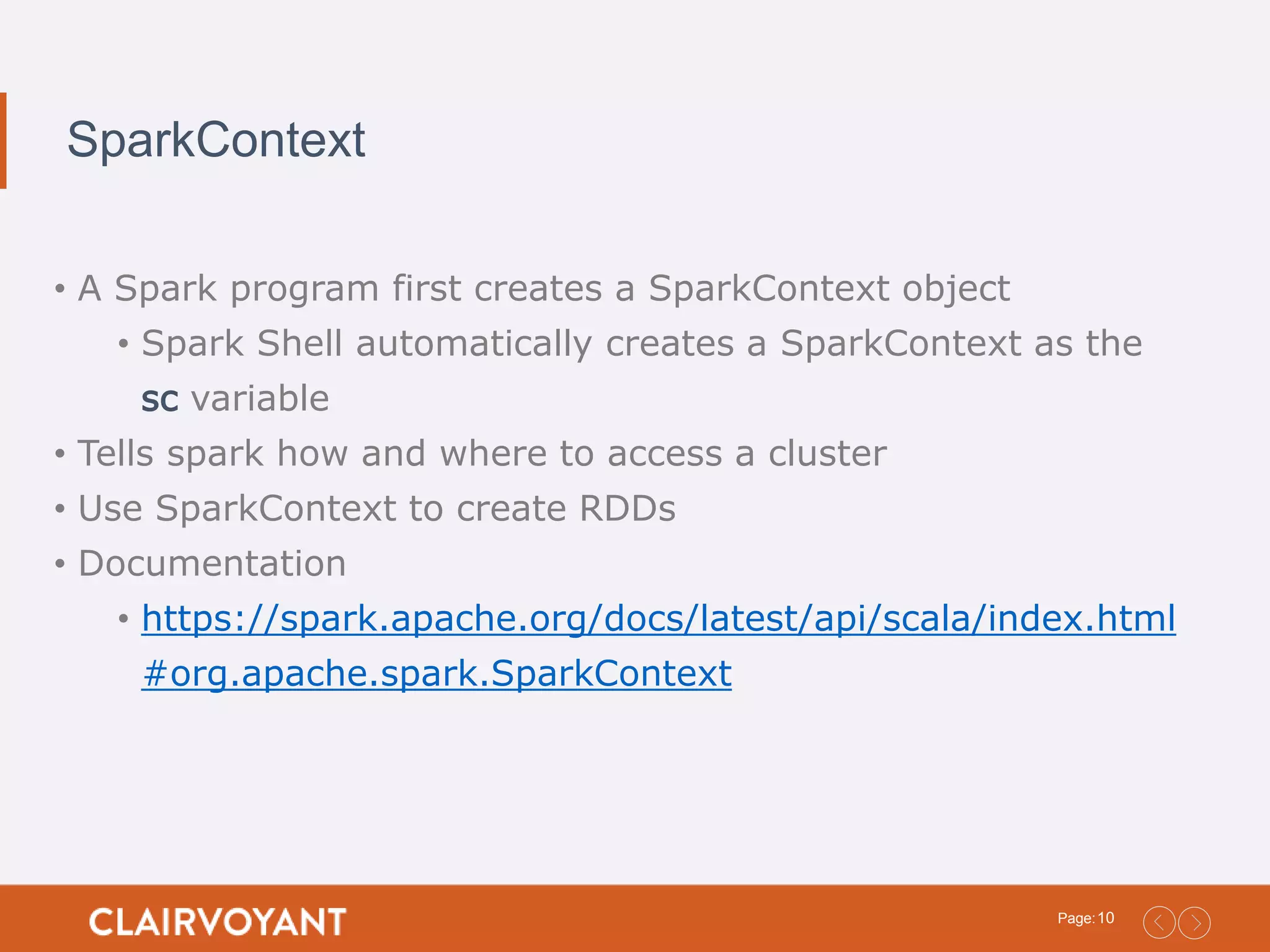 10Page: SparkContext • A Spark program first creates a SparkContext object • Spark Shell automatically creates a SparkContext as the sc variable • Tells spark how and where to access a cluster • Use SparkContext to create RDDs • Documentation • https://spark.apache.org/docs/latest/api/scala/index.html #org.apache.spark.SparkContext 