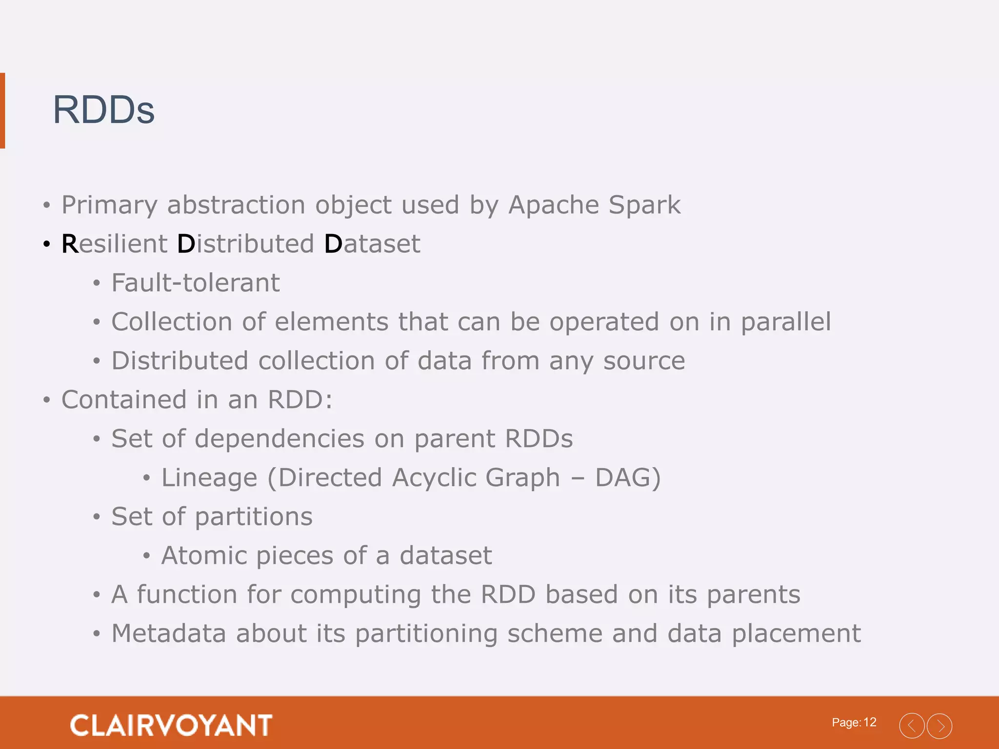 12Page: RDDs • Primary abstraction object used by Apache Spark • Resilient Distributed Dataset • Fault-tolerant • Collection of elements that can be operated on in parallel • Distributed collection of data from any source • Contained in an RDD: • Set of dependencies on parent RDDs • Lineage (Directed Acyclic Graph – DAG) • Set of partitions • Atomic pieces of a dataset • A function for computing the RDD based on its parents • Metadata about its partitioning scheme and data placement 