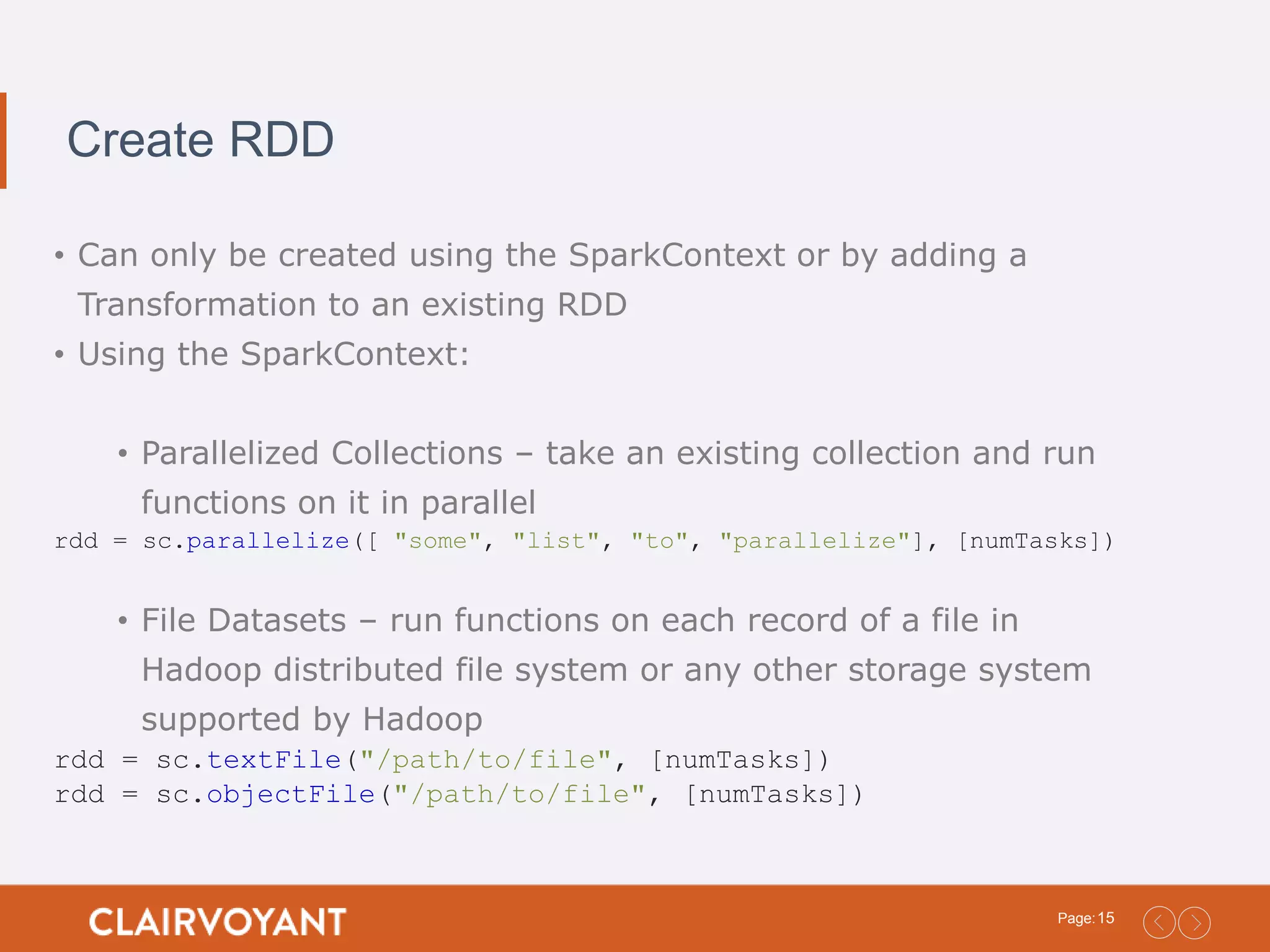 15Page: Create RDD • Can only be created using the SparkContext or by adding a Transformation to an existing RDD • Using the SparkContext: • Parallelized Collections – take an existing collection and run functions on it in parallel rdd = sc.parallelize([ "some", "list", "to", "parallelize"], [numTasks]) • File Datasets – run functions on each record of a file in Hadoop distributed file system or any other storage system supported by Hadoop rdd = sc.textFile("/path/to/file", [numTasks]) rdd = sc.objectFile("/path/to/file", [numTasks]) 