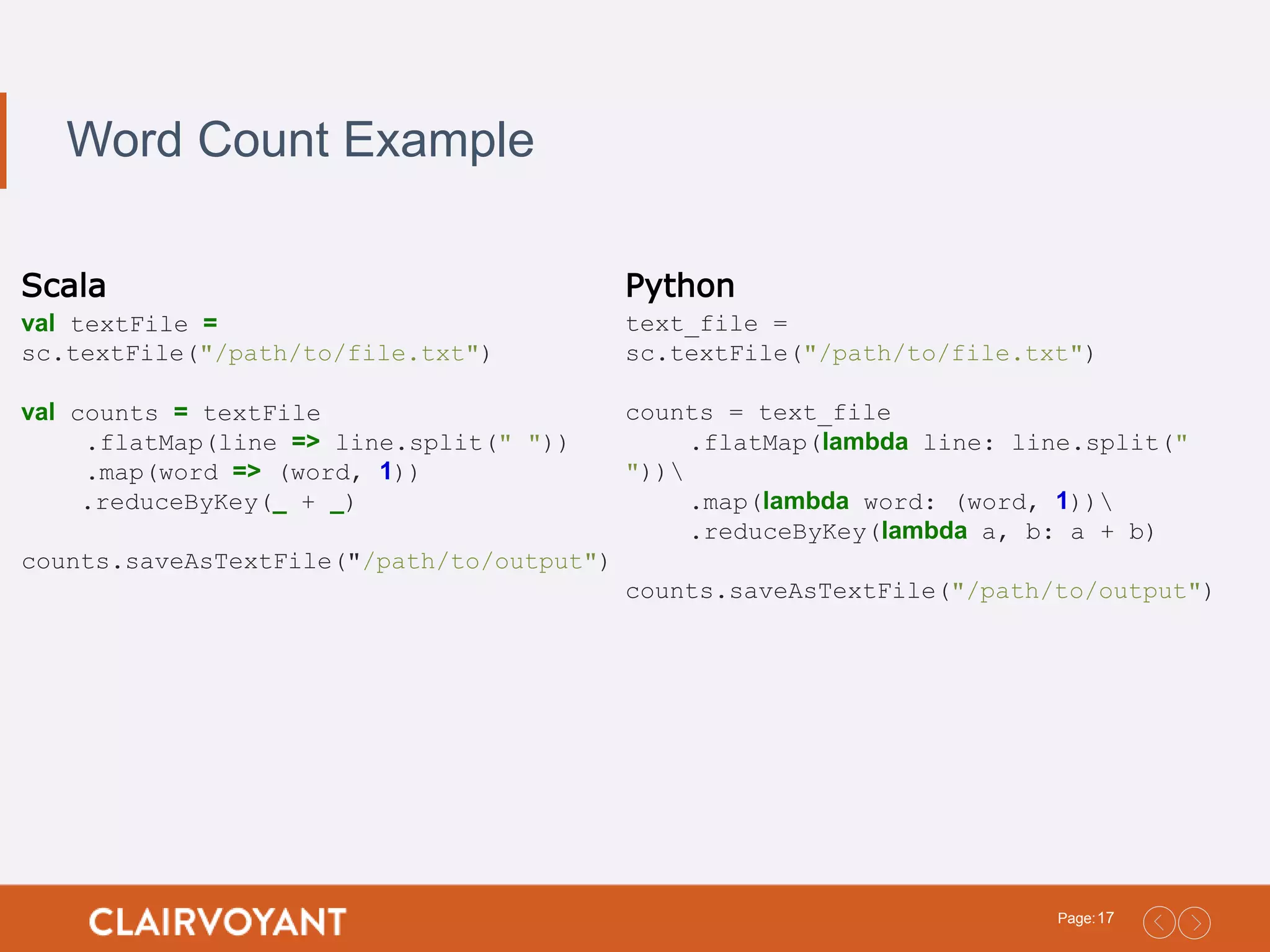 17Page: Word Count Example Scala val textFile = sc.textFile("/path/to/file.txt") val counts = textFile .flatMap(line => line.split(" ")) .map(word => (word, 1)) .reduceByKey(_ + _) counts.saveAsTextFile("/path/to/output") Python text_file = sc.textFile("/path/to/file.txt") counts = text_file .flatMap(lambda line: line.split(" ")) .map(lambda word: (word, 1)) .reduceByKey(lambda a, b: a + b) counts.saveAsTextFile("/path/to/output") 
