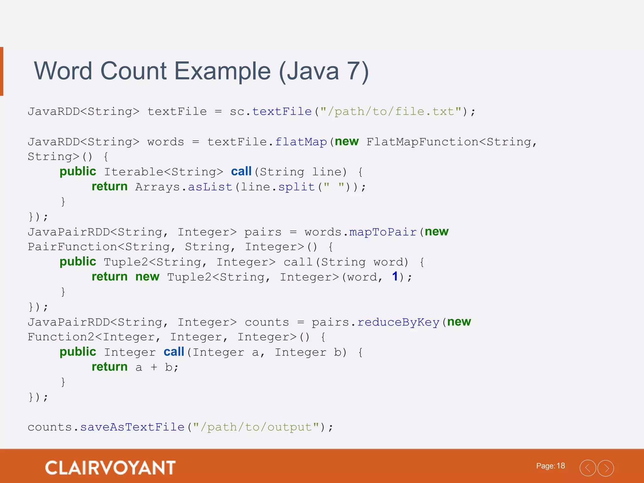 18Page: Word Count Example (Java 7) JavaRDD<String> textFile = sc.textFile("/path/to/file.txt"); JavaRDD<String> words = textFile.flatMap(new FlatMapFunction<String, String>() { public Iterable<String> call(String line) { return Arrays.asList(line.split(" ")); } }); JavaPairRDD<String, Integer> pairs = words.mapToPair(new PairFunction<String, String, Integer>() { public Tuple2<String, Integer> call(String word) { return new Tuple2<String, Integer>(word, 1); } }); JavaPairRDD<String, Integer> counts = pairs.reduceByKey(new Function2<Integer, Integer, Integer>() { public Integer call(Integer a, Integer b) { return a + b; } }); counts.saveAsTextFile("/path/to/output"); 