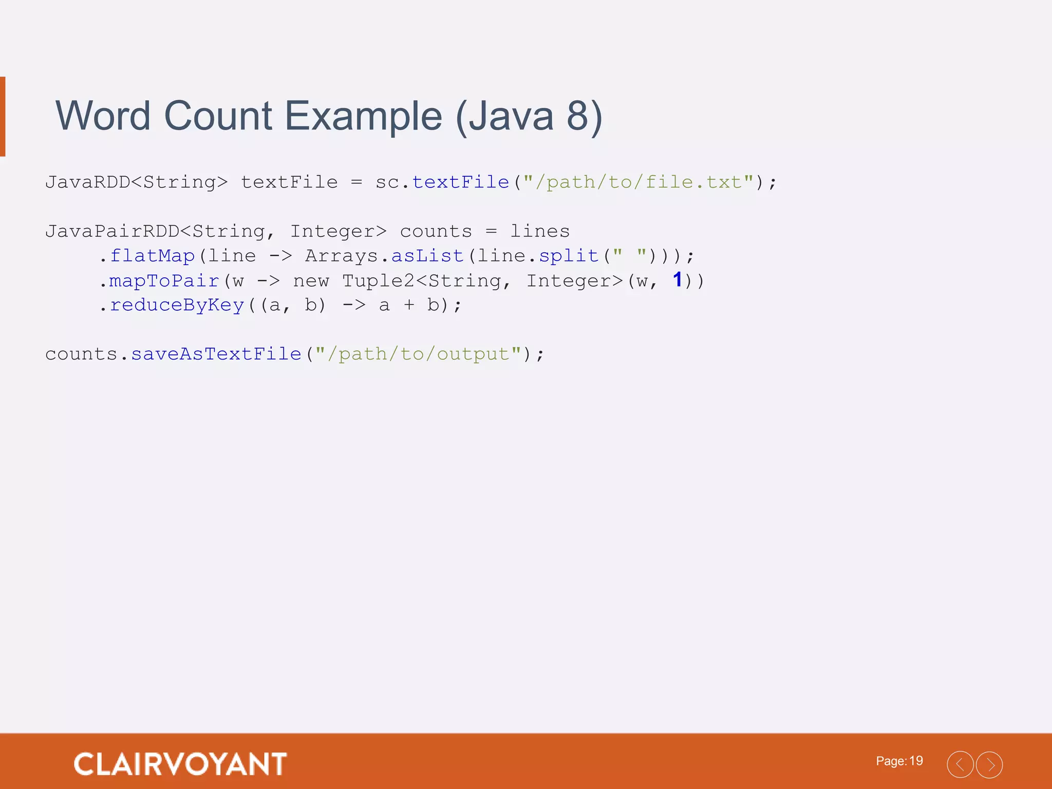 19Page: Word Count Example (Java 8) JavaRDD<String> textFile = sc.textFile("/path/to/file.txt"); JavaPairRDD<String, Integer> counts = lines .flatMap(line -> Arrays.asList(line.split(" "))); .mapToPair(w -> new Tuple2<String, Integer>(w, 1)) .reduceByKey((a, b) -> a + b); counts.saveAsTextFile("/path/to/output"); 